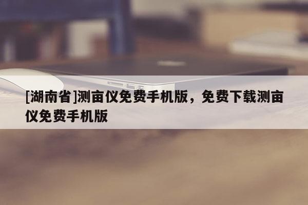 [湖南省]测亩仪免费手机版，免费下载测亩仪免费手机版