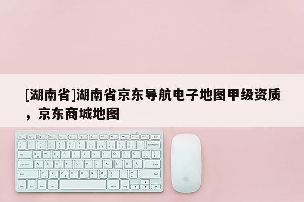 [湖南省]湖南省京东导航电子地图甲级资质，京东商城地图