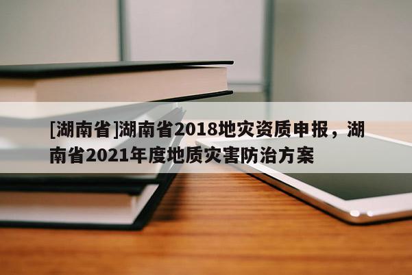 [湖南省]湖南省2018地灾资质申报，湖南省2021年度地质灾害防治方案