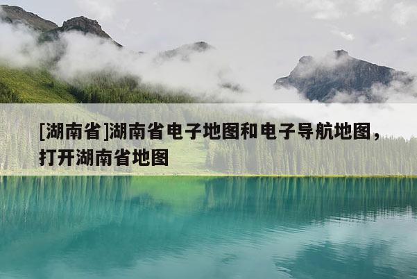 [湖南省]湖南省电子地图和电子导航地图，打开湖南省地图