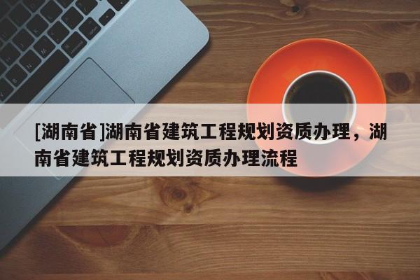 [湖南省]湖南省建筑工程规划资质办理，湖南省建筑工程规划资质办理流程