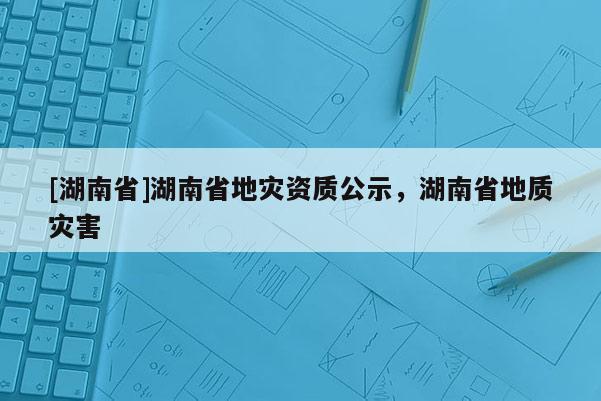 [湖南省]湖南省地灾资质公示，湖南省地质灾害