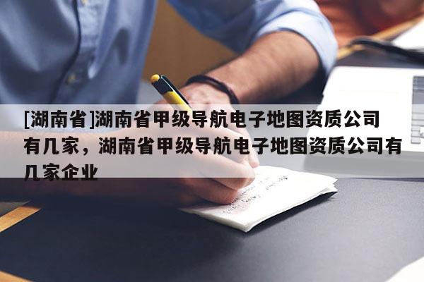 [湖南省]湖南省甲级导航电子地图资质公司有几家，湖南省甲级导航电子地图资质公司有几家企业