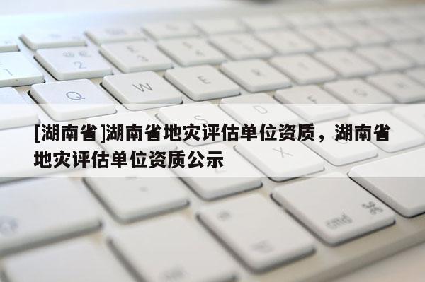 [湖南省]湖南省地灾评估单位资质，湖南省地灾评估单位资质公示