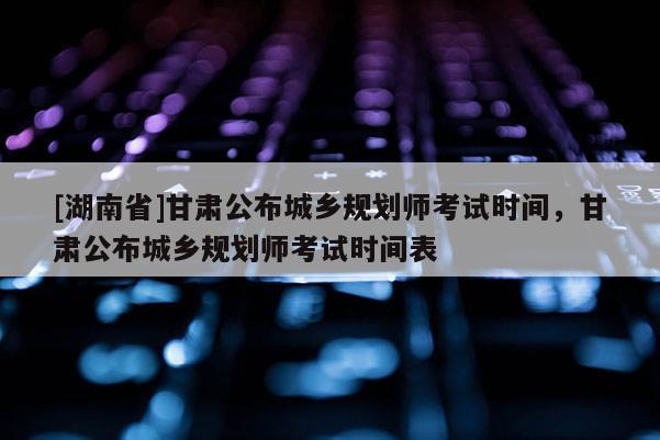 [湖南省]甘肃公布城乡规划师考试时间，甘肃公布城乡规划师考试时间表