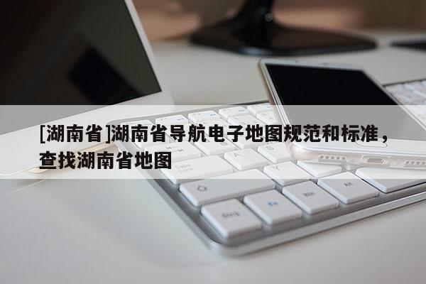 [湖南省]湖南省导航电子地图规范和标准，查找湖南省地图