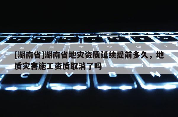 [湖南省]湖南省地灾资质延续提前多久，地质灾害施工资质取消了吗