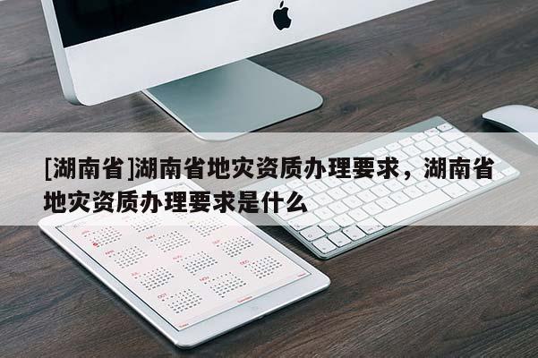 [湖南省]湖南省地灾资质办理要求，湖南省地灾资质办理要求是什么