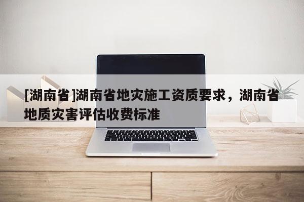 [湖南省]湖南省地灾施工资质要求，湖南省地质灾害评估收费标准