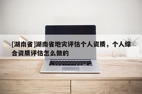 [湖南省]湖南省地灾评估个人资质，个人综合资质评估怎么做的