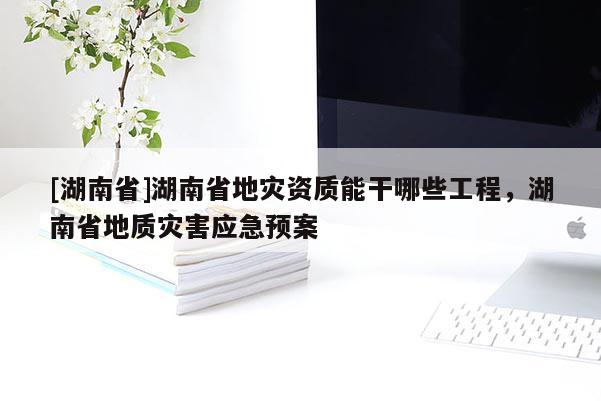 [湖南省]湖南省地灾资质能干哪些工程，湖南省地质灾害应急预案