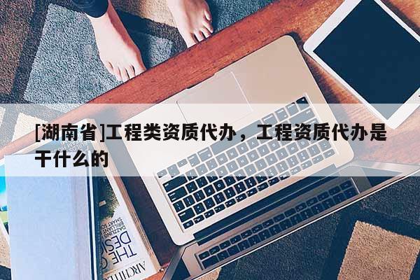 [湖南省]工程类资质代办，工程资质代办是干什么的