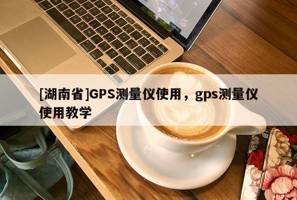 [湖南省]GPS测量仪使用，gps测量仪使用教学