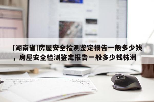 [湖南省]房屋安全检测鉴定报告一般多少钱，房屋安全检测鉴定报告一般多少钱株洲