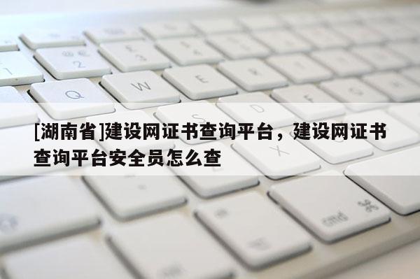 [湖南省]建设网证书查询平台，建设网证书查询平台安全员怎么查