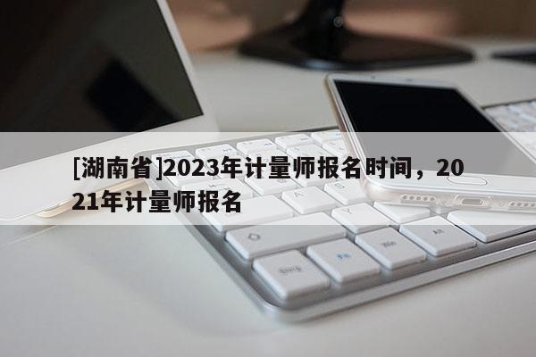 [湖南省]2023年计量师报名时间，2021年计量师报名