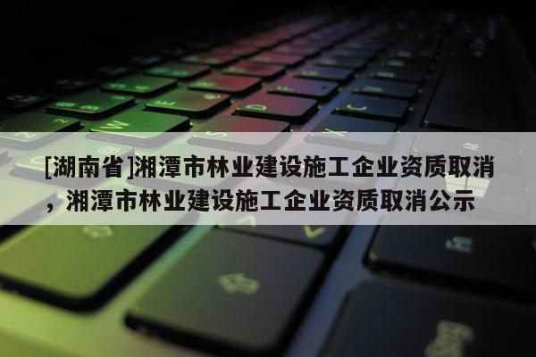 [湖南省]湘潭市林业建设施工企业资质取消，湘潭市林业建设施工企业资质取消公示