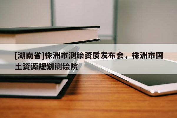 [湖南省]株洲市测绘资质发布会，株洲市国土资源规划测绘院