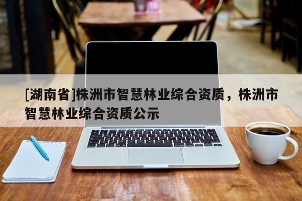 [湖南省]株洲市智慧林业综合资质，株洲市智慧林业综合资质公示