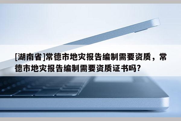 [湖南省]常德市地灾报告编制需要资质，常德市地灾报告编制需要资质证书吗?