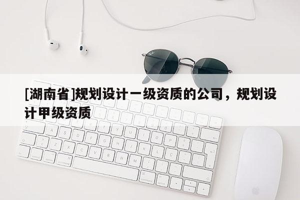 [湖南省]规划设计一级资质的公司，规划设计甲级资质