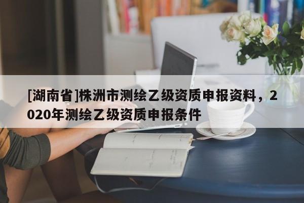 [湖南省]株洲市测绘乙级资质申报资料，2020年测绘乙级资质申报条件