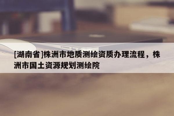 [湖南省]株洲市地质测绘资质办理流程，株洲市国土资源规划测绘院