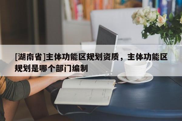 [湖南省]主体功能区规划资质，主体功能区规划是哪个部门编制