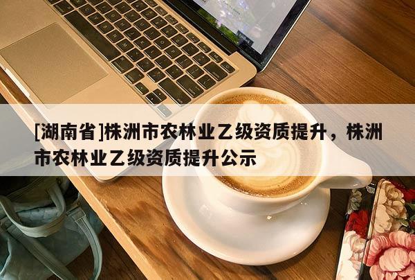 [湖南省]株洲市农林业乙级资质提升，株洲市农林业乙级资质提升公示