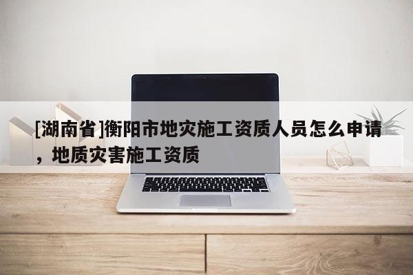 [湖南省]衡阳市地灾施工资质人员怎么申请，地质灾害施工资质