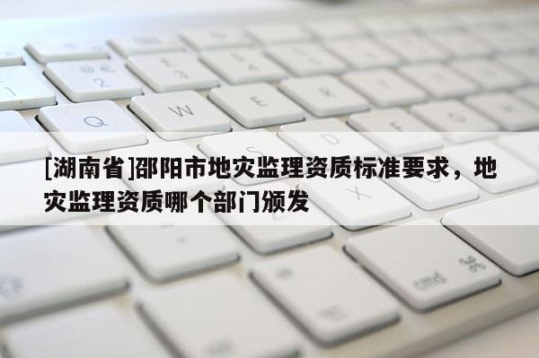 [湖南省]邵阳市地灾监理资质标准要求，地灾监理资质哪个部门颁发